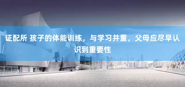 证配所 孩子的体能训练，与学习并重，父母应尽早认识到重要性