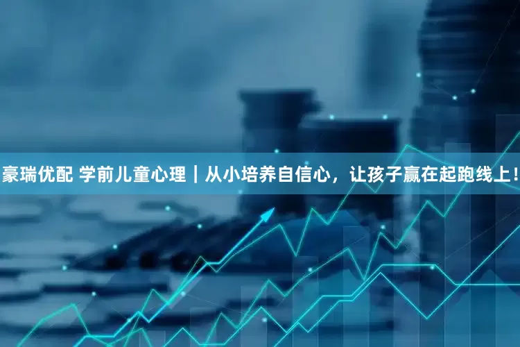 豪瑞优配 学前儿童心理｜从小培养自信心，让孩子赢在起跑线上！