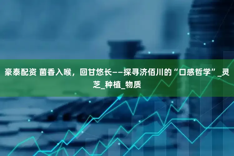 豪泰配资 菌香入喉，回甘悠长——探寻济佰川的“口感哲学”_灵芝_种植_物质