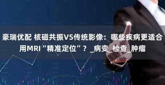 豪瑞优配 核磁共振VS传统影像：哪些疾病更适合用MRI“精准定位”？_病变_检查_肿瘤