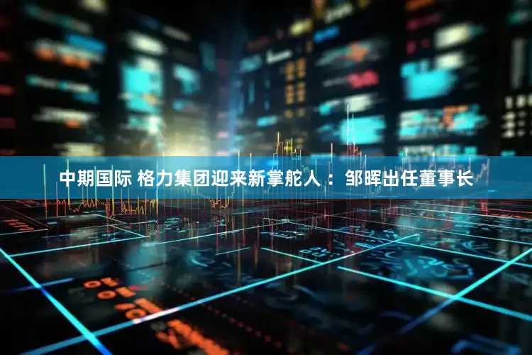 中期国际 格力集团迎来新掌舵人 ：邹晖出任董事长