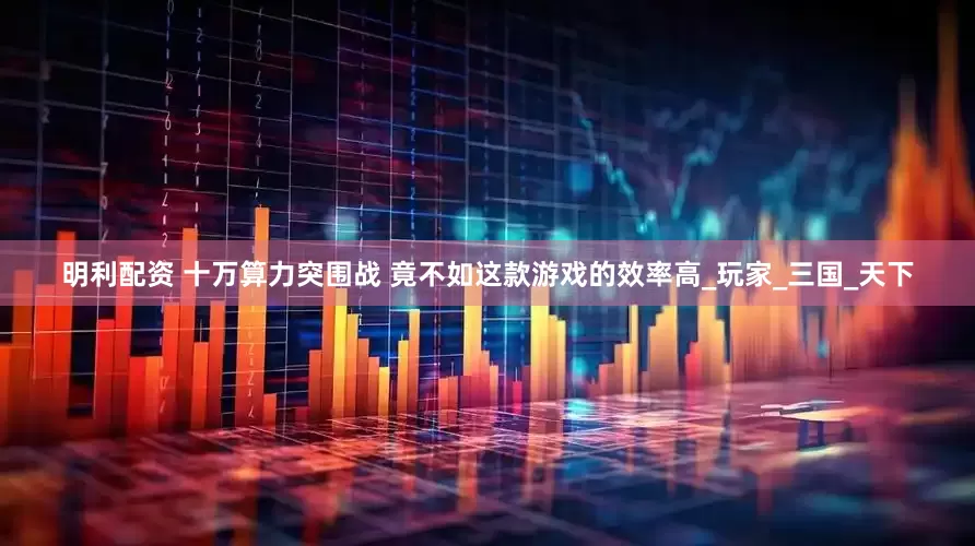 明利配资 十万算力突围战 竟不如这款游戏的效率高_玩家_三国_天下