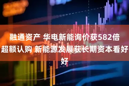 融通资产 华电新能询价获582倍超额认购 新能源发展获长期资本看好