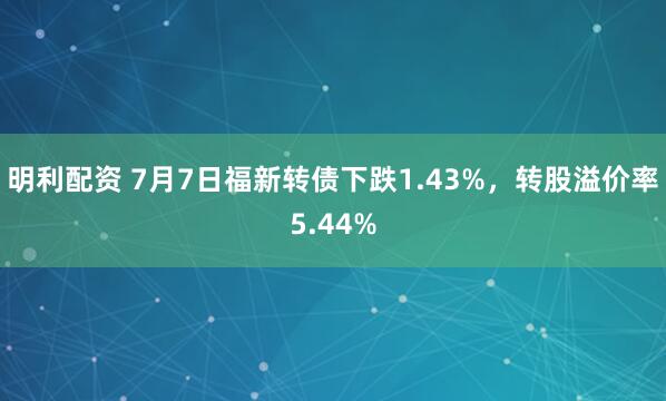 明利配资 7月7日福新转债下跌1.43%，转股溢价率5.44%