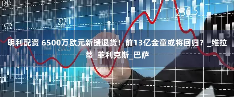 明利配资 6500万欧元新援退货！前13亿金童或将回归？_维拉蒂_菲利克斯_巴萨