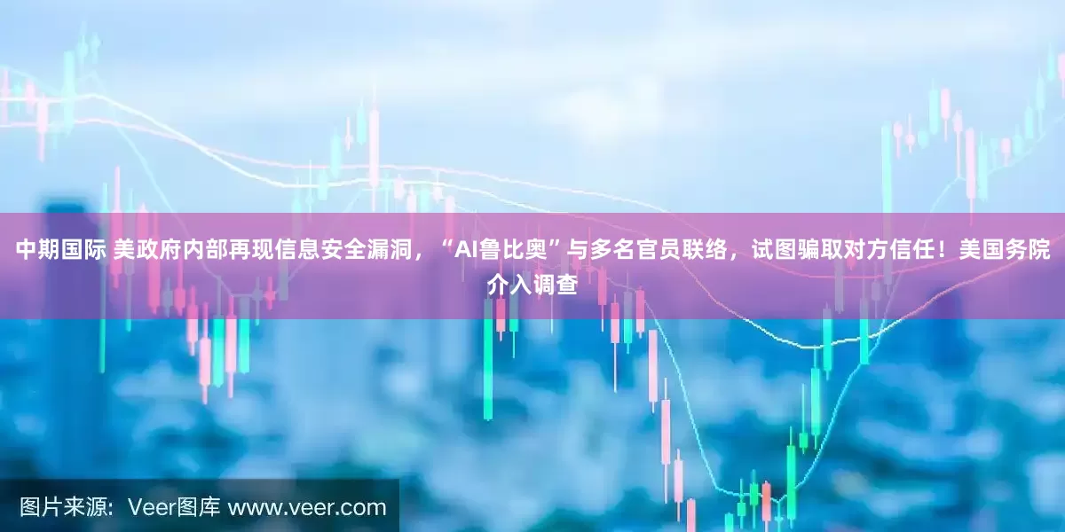 中期国际 美政府内部再现信息安全漏洞，“AI鲁比奥”与多名官员联络，试图骗取对方信任！美国务院介入调查