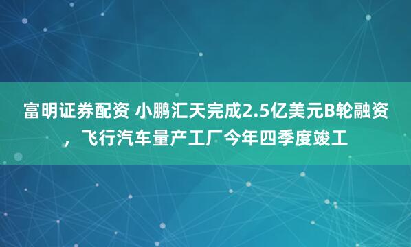 富明证券配资 小鹏汇天完成2.5亿美元B轮融资，飞行汽车量产工厂今年四季度竣工