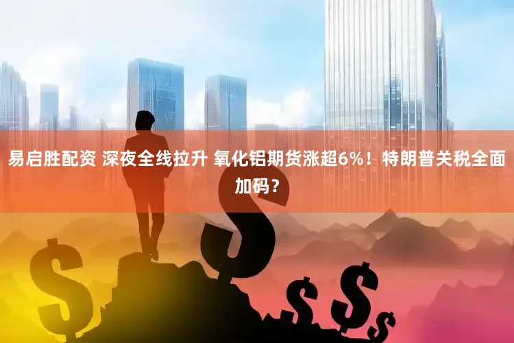 易启胜配资 深夜全线拉升 氧化铝期货涨超6%！特朗普关税全面加码？