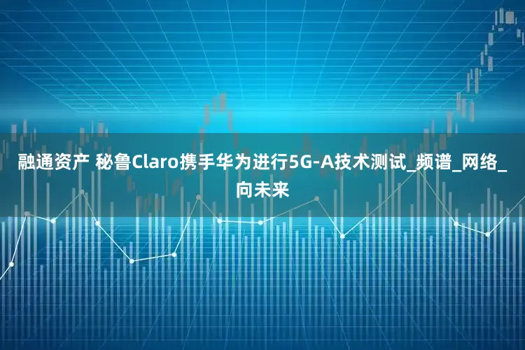 融通资产 秘鲁Claro携手华为进行5G-A技术测试_频谱_网络_向未来