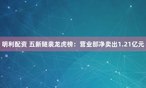明利配资 五新隧装龙虎榜：营业部净卖出1.21亿元