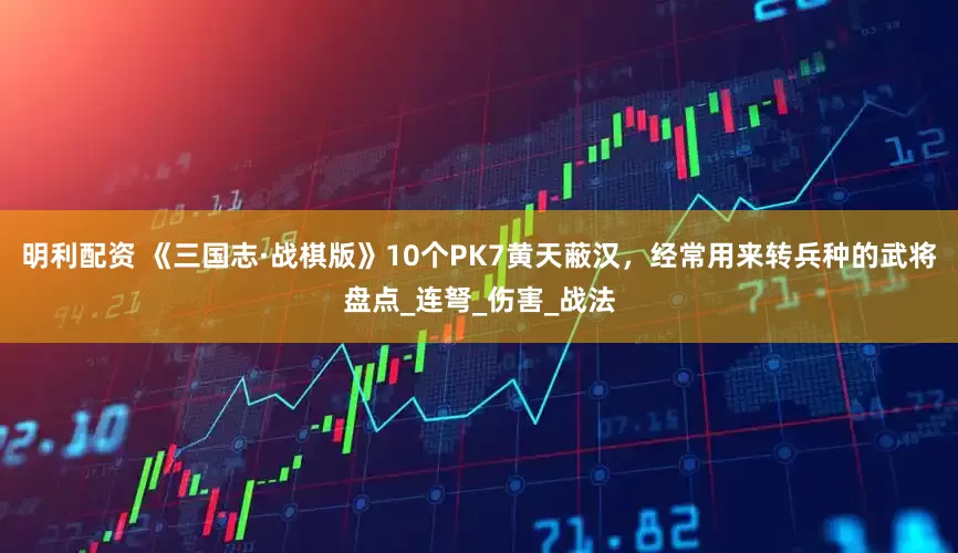 明利配资 《三国志·战棋版》10个PK7黄天蔽汉，经常用来转兵种的武将盘点_连弩_伤害_战法
