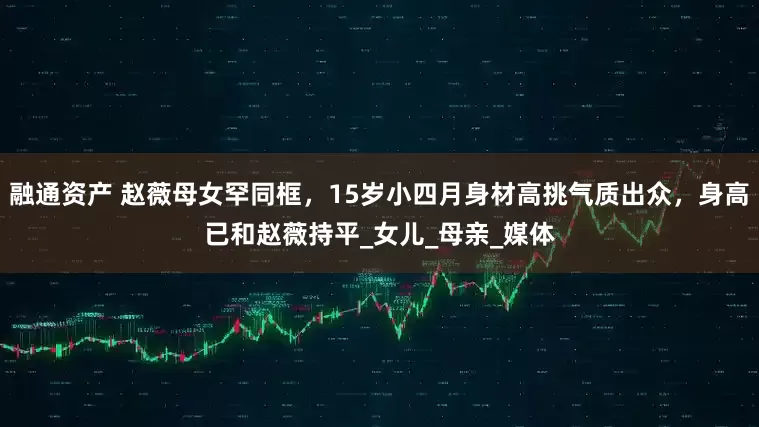 融通资产 赵薇母女罕同框，15岁小四月身材高挑气质出众，身高已和赵薇持平_女儿_母亲_媒体