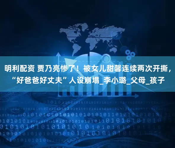 明利配资 贾乃亮惨了！被女儿甜馨连续两次开撕，“好爸爸好丈夫”人设崩塌_李小璐_父母_孩子