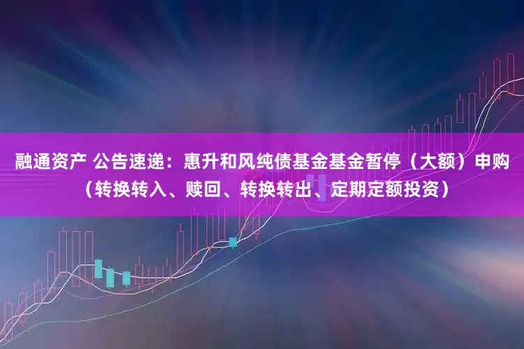 融通资产 公告速递：惠升和风纯债基金基金暂停（大额）申购（转换转入、赎回、转换转出、定期定额投资）