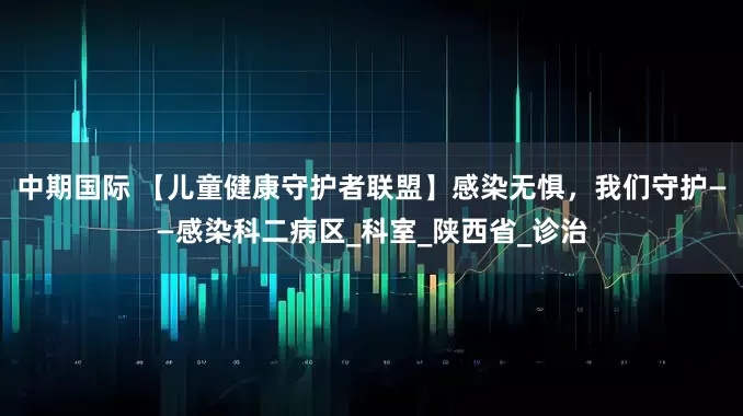 中期国际 【儿童健康守护者联盟】感染无惧,我们守护——感染科二病区_科室_陕西省_诊治