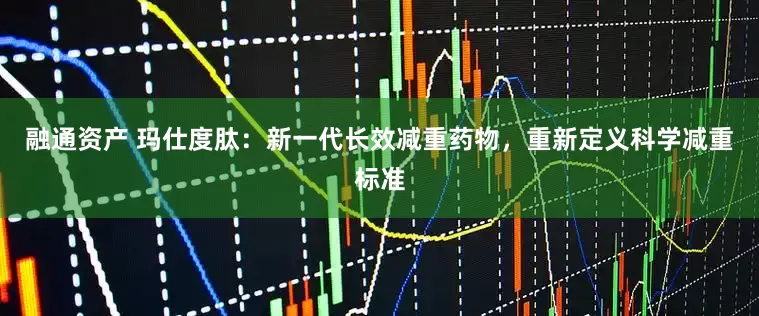 融通资产 玛仕度肽：新一代长效减重药物，重新定义科学减重标准