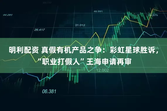 明利配资 真假有机产品之争：彩虹星球胜诉，“职业打假人”王海申请再审